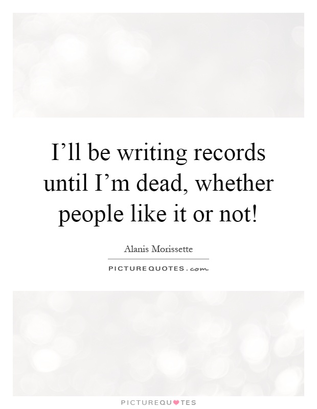I'll be writing records until I'm dead, whether people like it or not! Picture Quote #1