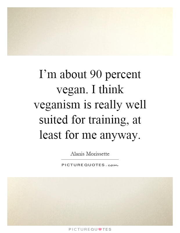 I'm about 90 percent vegan. I think veganism is really well suited for training, at least for me anyway Picture Quote #1