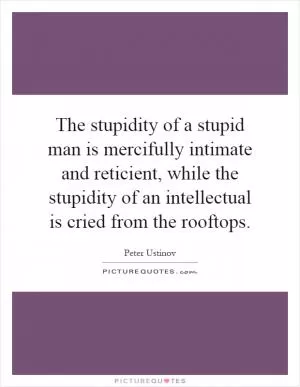 The stupidity of a stupid man is mercifully intimate and reticient, while the stupidity of an intellectual is cried from the rooftops Picture Quote #1