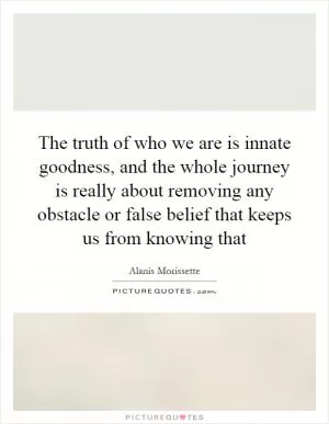 The truth of who we are is innate goodness, and the whole journey is really about removing any obstacle or false belief that keeps us from knowing that Picture Quote #1