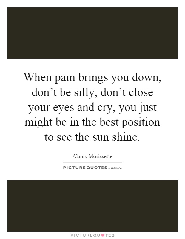When pain brings you down, don't be silly, don't close your eyes and cry, you just might be in the best position to see the sun shine Picture Quote #1
