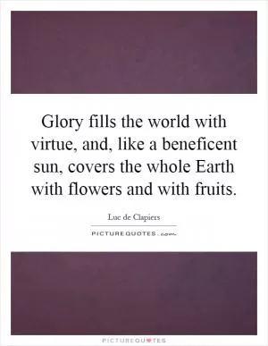 Glory fills the world with virtue, and, like a beneficent sun, covers the whole Earth with flowers and with fruits Picture Quote #1