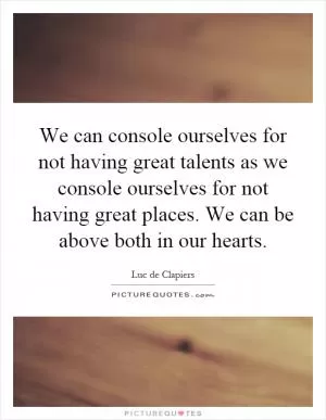 We can console ourselves for not having great talents as we console ourselves for not having great places. We can be above both in our hearts Picture Quote #1