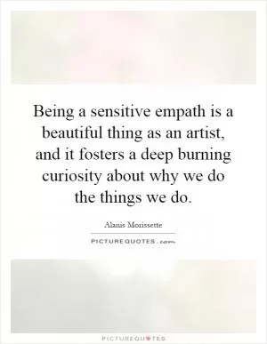 Being a sensitive empath is a beautiful thing as an artist, and it fosters a deep burning curiosity about why we do the things we do Picture Quote #1