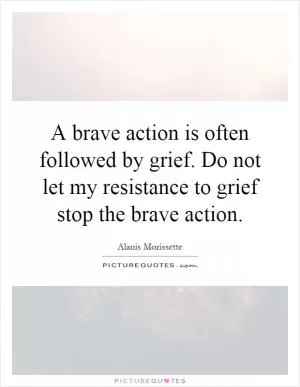 A brave action is often followed by grief. Do not let my resistance to grief stop the brave action Picture Quote #1