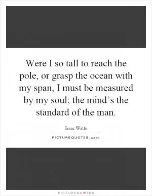 Were I so tall to reach the pole, or grasp the ocean with my span, I must be measured by my soul; the mind’s the standard of the man Picture Quote #1