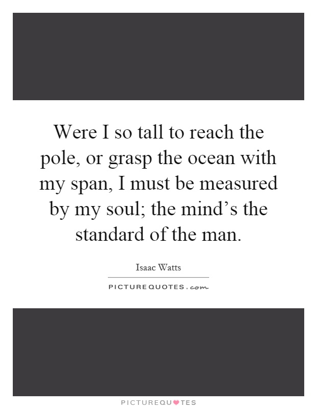 Were I so tall to reach the pole, or grasp the ocean with my span, I must be measured by my soul; the mind's the standard of the man Picture Quote #1
