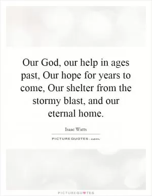 Our God, our help in ages past, Our hope for years to come, Our shelter from the stormy blast, and our eternal home Picture Quote #1