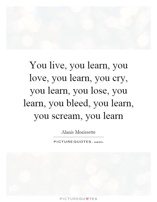 You live, you learn, you love, you learn, you cry, you learn, you lose, you learn, you bleed, you learn, you scream, you learn Picture Quote #1