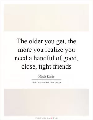 The older you get, the more you realize you need a handful of good, close, tight friends Picture Quote #1