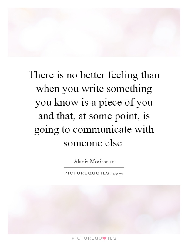 There is no better feeling than when you write something you know is a piece of you and that, at some point, is going to communicate with someone else Picture Quote #1