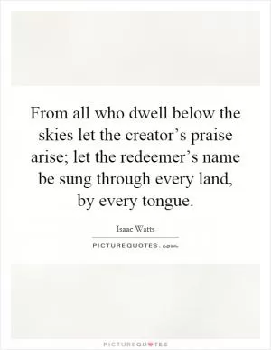 From all who dwell below the skies let the creator’s praise arise; let the redeemer’s name be sung through every land, by every tongue Picture Quote #1