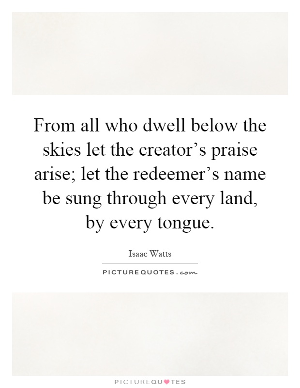 From all who dwell below the skies let the creator's praise arise; let the redeemer's name be sung through every land, by every tongue Picture Quote #1