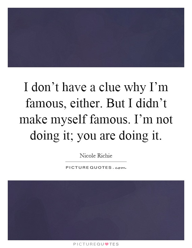 I don't have a clue why I'm famous, either. But I didn't make myself famous. I'm not doing it; you are doing it Picture Quote #1