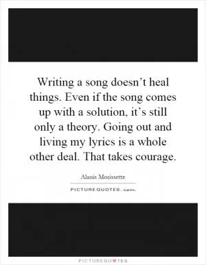 Writing a song doesn’t heal things. Even if the song comes up with a solution, it’s still only a theory. Going out and living my lyrics is a whole other deal. That takes courage Picture Quote #1