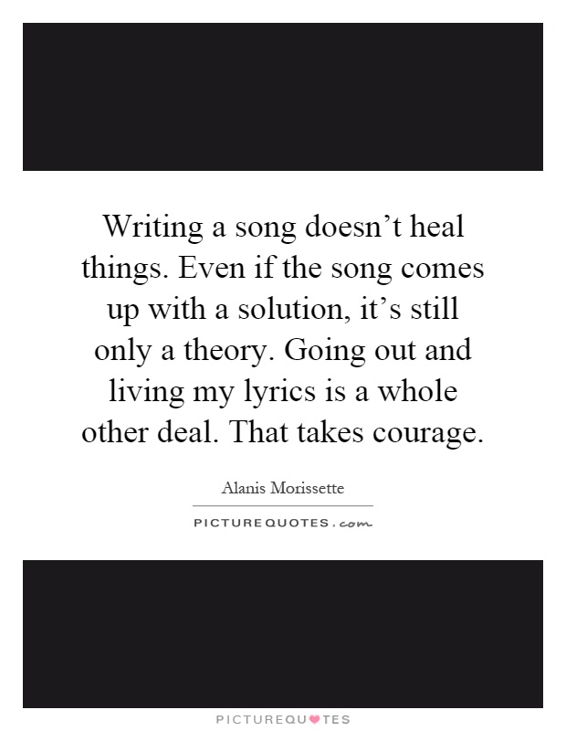 Writing a song doesn't heal things. Even if the song comes up with a solution, it's still only a theory. Going out and living my lyrics is a whole other deal. That takes courage Picture Quote #1