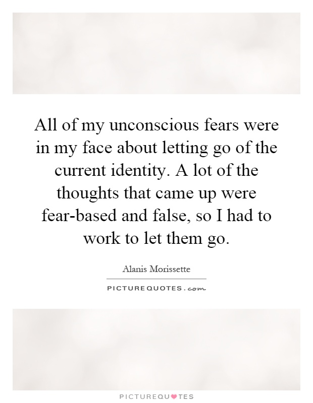 All of my unconscious fears were in my face about letting go of the current identity. A lot of the thoughts that came up were fear-based and false, so I had to work to let them go Picture Quote #1