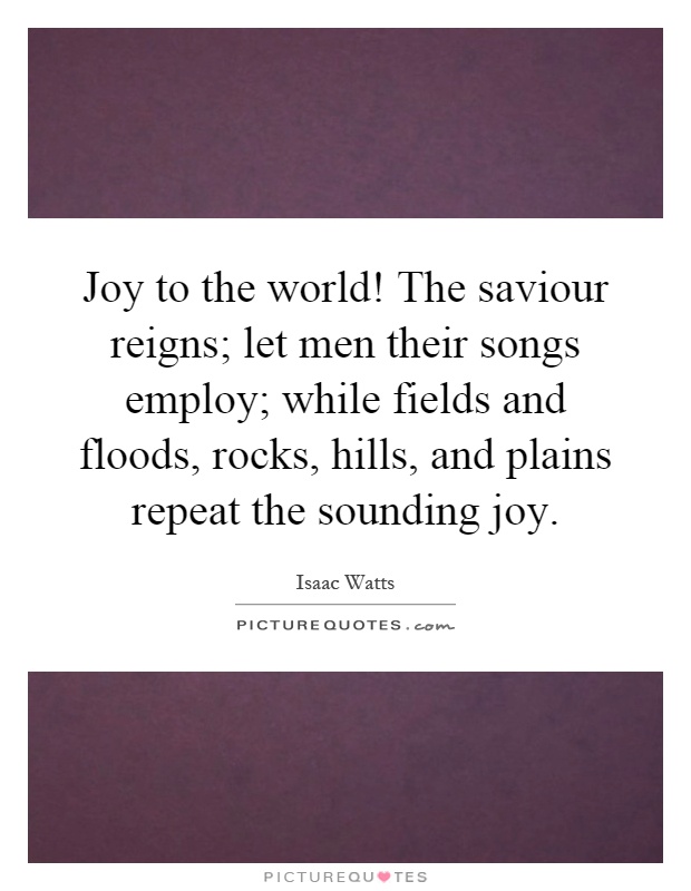 Joy to the world! The saviour reigns; let men their songs employ; while fields and floods, rocks, hills, and plains repeat the sounding joy Picture Quote #1