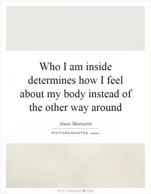 Who I am inside determines how I feel about my body instead of the other way around Picture Quote #1