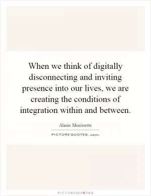 When we think of digitally disconnecting and inviting presence into our lives, we are creating the conditions of integration within and between Picture Quote #1