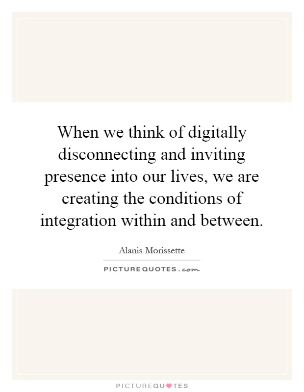 When we think of digitally disconnecting and inviting presence into our lives, we are creating the conditions of integration within and between Picture Quote #1