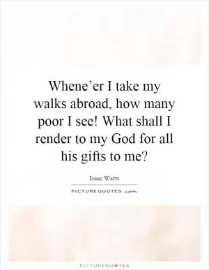 Whene’er I take my walks abroad, how many poor I see! What shall I render to my God for all his gifts to me? Picture Quote #1