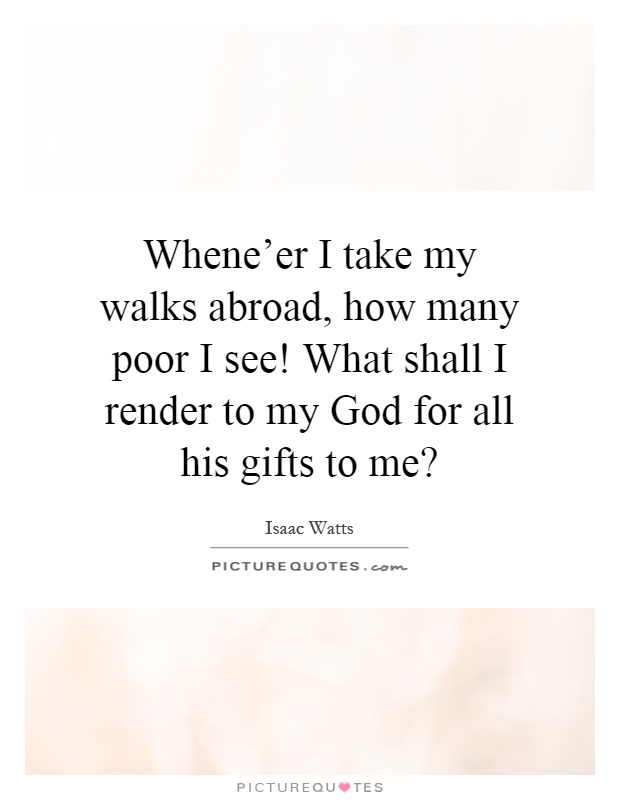 Whene'er I take my walks abroad, how many poor I see! What shall I render to my God for all his gifts to me? Picture Quote #1