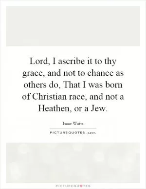 Lord, I ascribe it to thy grace, and not to chance as others do, That I was born of Christian race, and not a Heathen, or a Jew Picture Quote #1