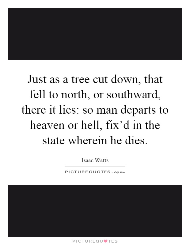 Just as a tree cut down, that fell to north, or southward, there it lies: so man departs to heaven or hell, fix'd in the state wherein he dies Picture Quote #1