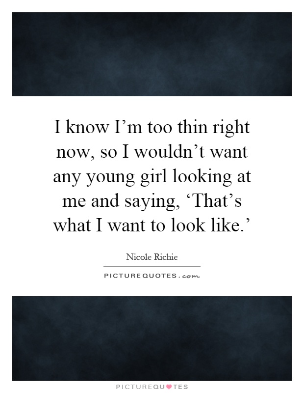 I know I'm too thin right now, so I wouldn't want any young girl looking at me and saying, ‘That's what I want to look like.' Picture Quote #1