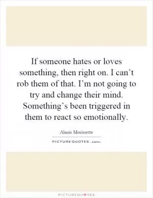 If someone hates or loves something, then right on. I can’t rob them of that. I’m not going to try and change their mind. Something’s been triggered in them to react so emotionally Picture Quote #1