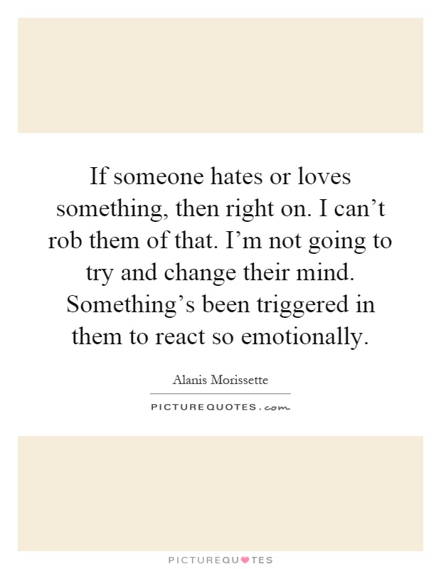 If someone hates or loves something, then right on. I can't rob them of that. I'm not going to try and change their mind. Something's been triggered in them to react so emotionally Picture Quote #1
