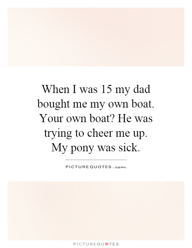When I was 15 my dad bought me my own boat. Your own boat? He was trying to cheer me up. My pony was sick Picture Quote #1
