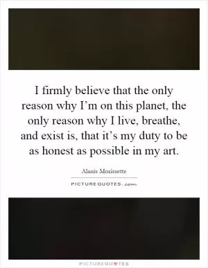 I firmly believe that the only reason why I’m on this planet, the only reason why I live, breathe, and exist is, that it’s my duty to be as honest as possible in my art Picture Quote #1