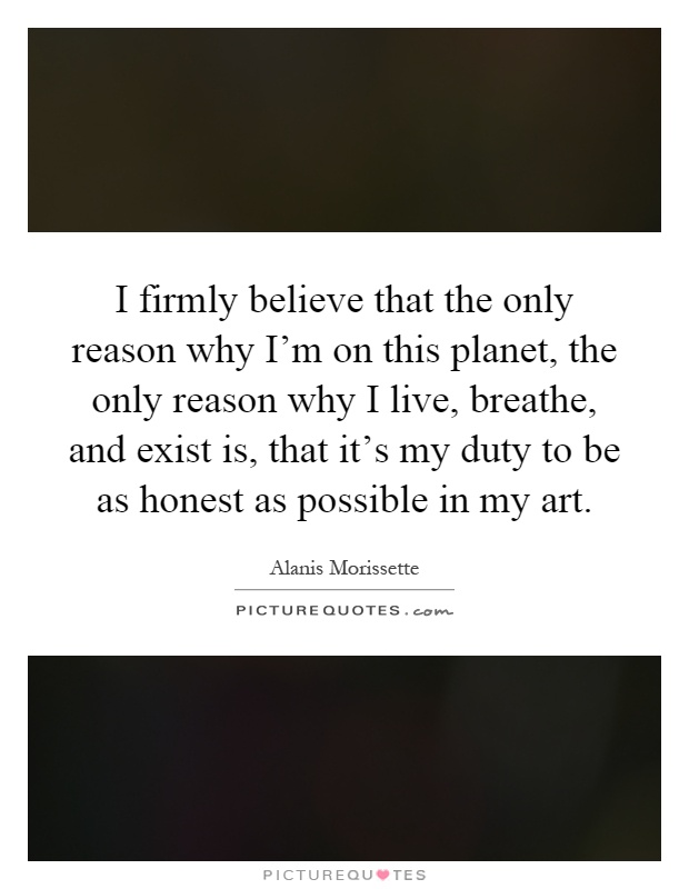 I firmly believe that the only reason why I'm on this planet, the only reason why I live, breathe, and exist is, that it's my duty to be as honest as possible in my art Picture Quote #1
