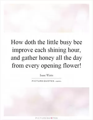How doth the little busy bee improve each shining hour, and gather honey all the day from every opening flower! Picture Quote #1