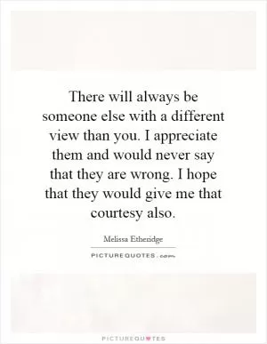 There will always be someone else with a different view than you. I appreciate them and would never say that they are wrong. I hope that they would give me that courtesy also Picture Quote #1
