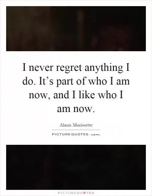 I never regret anything I do. It’s part of who I am now, and I like who I am now Picture Quote #1