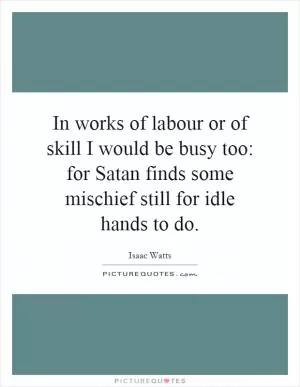 In works of labour or of skill I would be busy too: for Satan finds some mischief still for idle hands to do Picture Quote #1