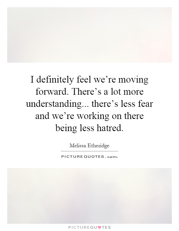 I definitely feel we're moving forward. There's a lot more understanding... there's less fear and we're working on there being less hatred Picture Quote #1