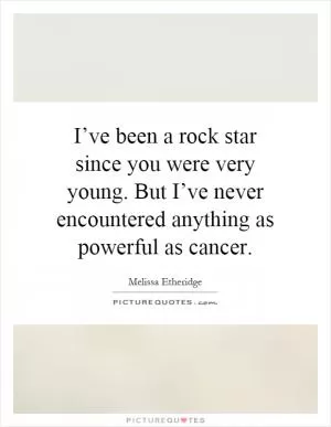 I’ve been a rock star since you were very young. But I’ve never encountered anything as powerful as cancer Picture Quote #1