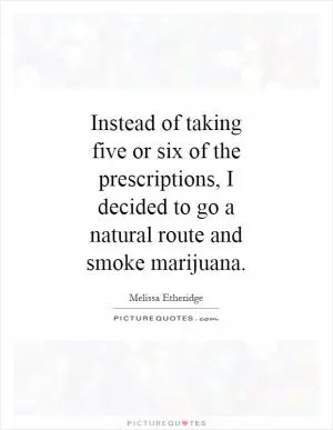 Instead of taking five or six of the prescriptions, I decided to go a natural route and smoke marijuana Picture Quote #1