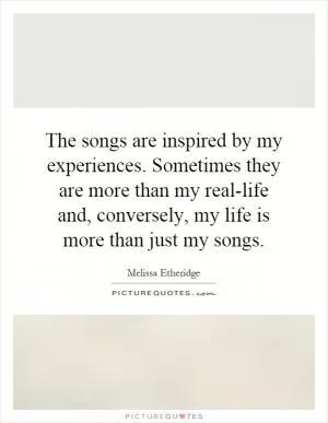 The songs are inspired by my experiences. Sometimes they are more than my real-life and, conversely, my life is more than just my songs Picture Quote #1