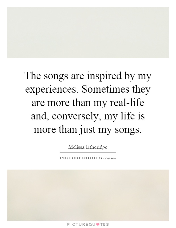 The songs are inspired by my experiences. Sometimes they are more than my real-life and, conversely, my life is more than just my songs Picture Quote #1