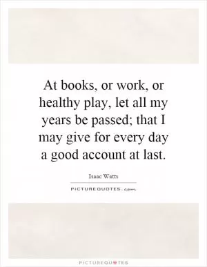 At books, or work, or healthy play, let all my years be passed; that I may give for every day a good account at last Picture Quote #1