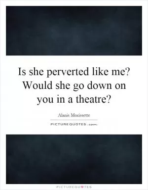 Is she perverted like me? Would she go down on you in a theatre? Picture Quote #1