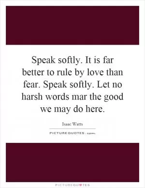 Speak softly. It is far better to rule by love than fear. Speak softly. Let no harsh words mar the good we may do here Picture Quote #1