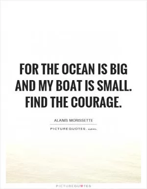 For the ocean is big and my boat is small. Find the courage Picture Quote #1