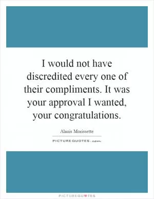 I would not have discredited every one of their compliments. It was your approval I wanted, your congratulations Picture Quote #1