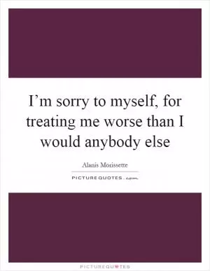 I’m sorry to myself, for treating me worse than I would anybody else Picture Quote #1